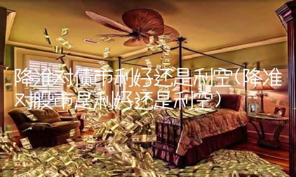 降准对债市利好还是利空(降准对股市是利好还是利空) 降准对债市利好还是利空(降准对股市是利好还是利空)