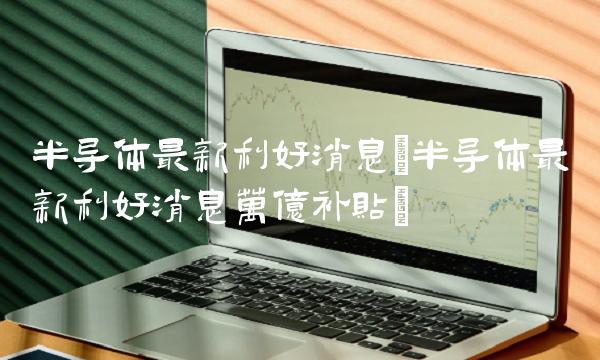 半导体**利好消息(半导体**利好消息万亿补贴)