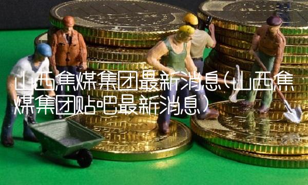 山西焦煤集团**消息(山西焦煤集团贴吧**消息)