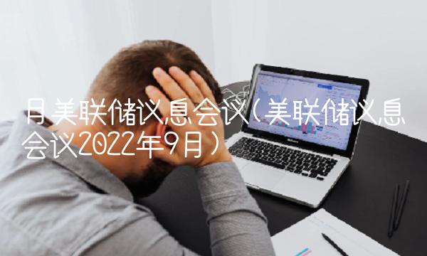 月美联储议息会议(美联储议息会议2022年9月)