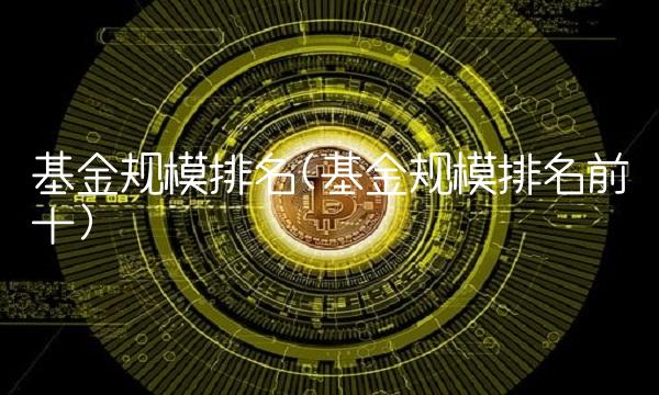 基金规模排名(基金规模排名前十)