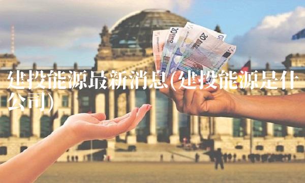 建投能源**消息(建投能源是什么公司)