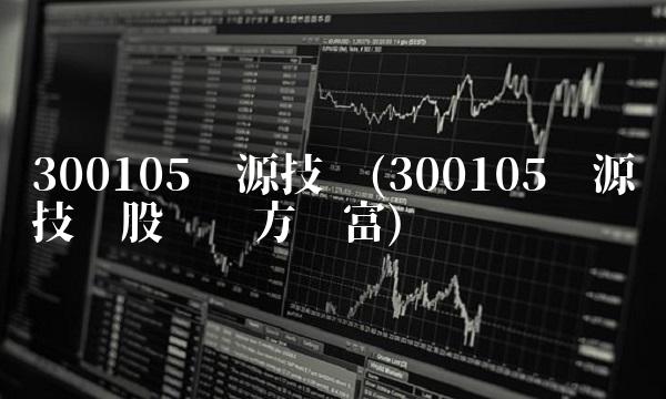 300105龙源技术(300105龙源技术股吧东方财富)