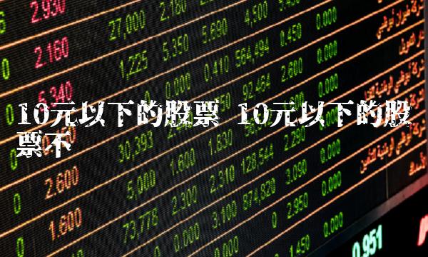 10元以下的股票 10元以下的股票不买 10元以下的股票 10元以下的股票不买