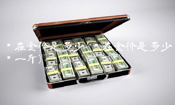 现在金价是多少(现在金价是多少钱一斤)