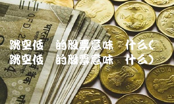 跳空低开的股票意味着什么(连续跳空低开的股票意味着什么)