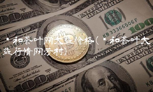 东和茶叶网大益价格(东和茶叶大益行情网芳村)