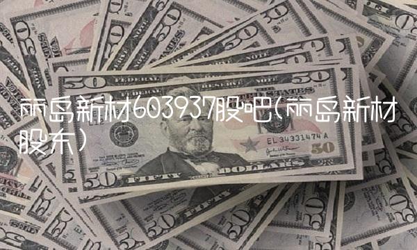 丽岛新材603937股吧(丽岛新材股东)