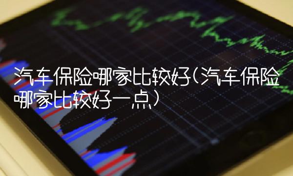汽车保险哪家比较好(汽车保险哪家比较好一点)