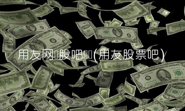 用友网络股吧论坛(用友股票吧)
