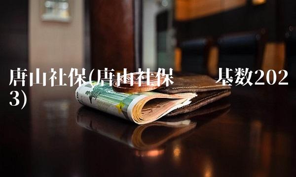 唐山社保(唐山社保缴费基数2023)