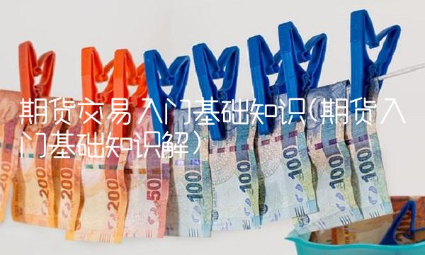 期货交易入门基础知识(期货入门基础知识解)