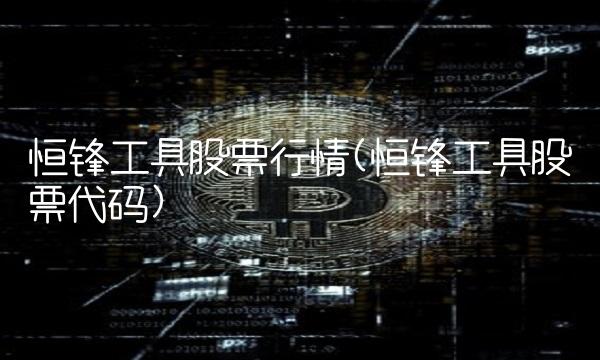 恒锋工具股票行情(恒锋工具股票代码)