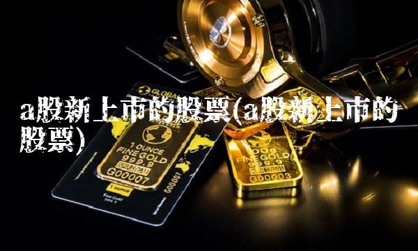 a股新上市的股票(a股新上市的股票) a股新上市的股票(a股新上市的股票)