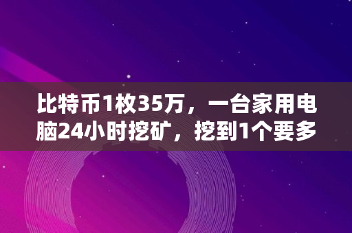 比特币1枚35万,一台家用电脑24小时挖矿,挖到1个要多久,比特币一天挖多少个 比特币1枚35万,一台家用电脑24小时挖矿,挖到1个要多久,比特币一天挖多少个