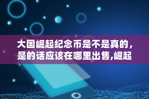 大国崛起纪念币是不是真的，是的话应该在哪里出售,崛起币发行多少个币