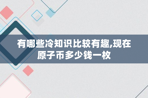 有哪些冷知识比较有趣,现在原子币多少钱一枚