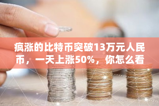 疯涨的比特币突破13万元人民币，一天上涨50%，你怎么看 