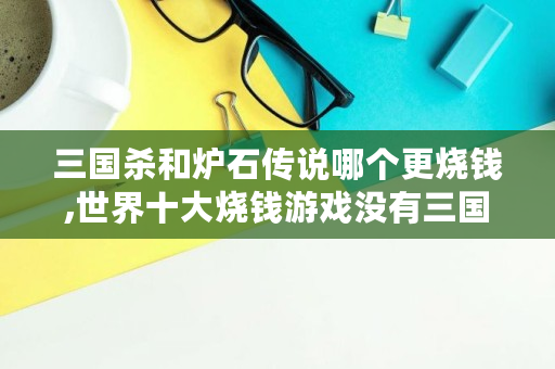 三国杀和炉石传说哪个更烧钱,世界十大烧钱游戏没有三国杀吗 三国杀和炉石传说哪个更烧钱,世界十大烧钱游戏没有三国杀吗