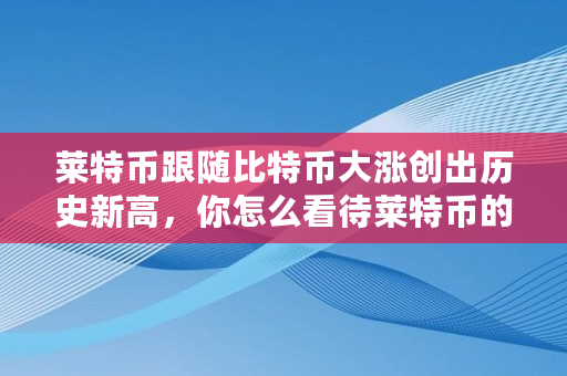 莱特币跟随比特币大涨创出历史新高,你怎么看待莱特币的走势,比特币 历史新高 莱特币跟随比特币大涨创出历史新高,你怎么看待莱特币的走势,比特币 历史新高