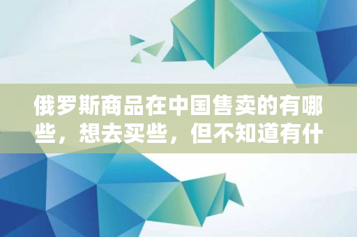 俄罗斯商品在**售卖的有哪些,想去买些,但不知道有什么,大饼 币 俄罗斯商品在**售卖的有哪些,想去买些,但不知道有什么,大饼 币