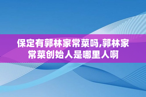 保定有郭林家常菜吗,郭林家常菜创始人是哪里人啊 保定有郭林家常菜吗,郭林家常菜创始人是哪里人啊
