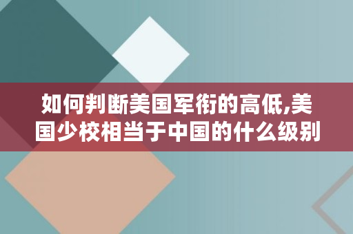 如何判断美国军衔的高低,美国少校相当于**的什么级别