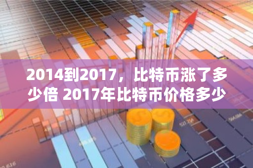 2014到2017，比特币涨了多少倍 2017年比特币价格多少钱一个