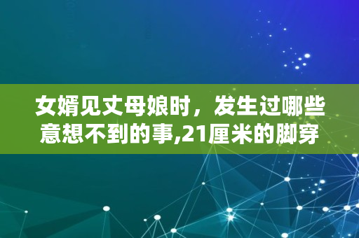 女婿见丈母娘时，发生过哪些意想不到的事,21厘米的脚穿多大的鞋