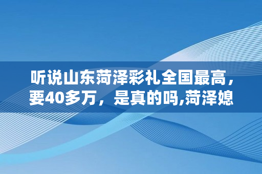 听说山东菏泽彩礼****，要40多万，是真的吗,菏泽媳妇娶不起