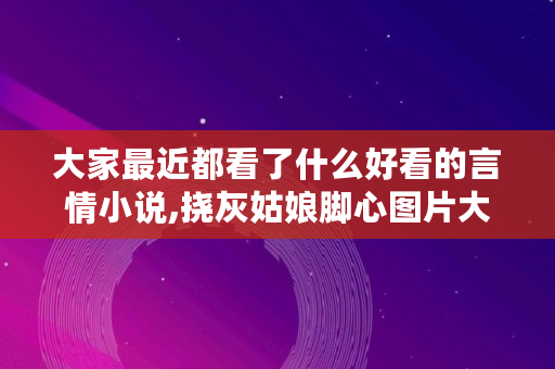 大家最近都看了什么好看的言情小说,挠灰姑娘脚心图片大全 大家最近都看了什么好看的言情小说,挠灰姑娘脚心图片大全
