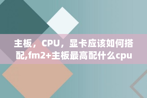 主板,CPU,显卡应该如何搭配,fm2 主板**配什么cpu 主板,CPU,显卡应该如何搭配,fm2 主板**配什么cpu