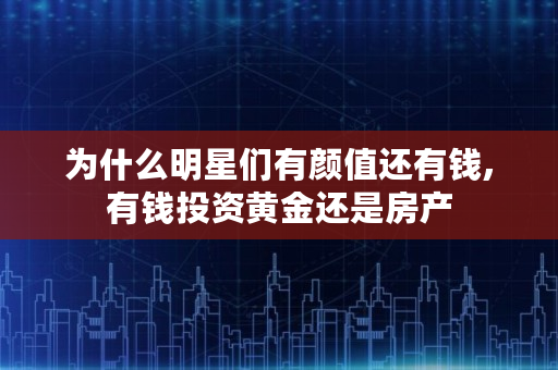 为什么明星们有颜值还有钱,有钱投资黄金还是房产 为什么明星们有颜值还有钱,有钱投资黄金还是房产