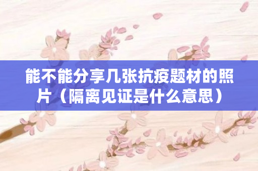 能不能分享几张抗疫题材的照片(隔离见证是什么意思) 能不能分享几张抗疫题材的照片(隔离见证是什么意思)