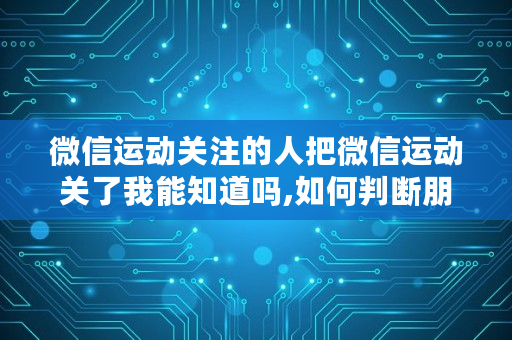 微信运动关注的人把微信运动关了我能知道吗,如何判断朋友是否关闭微笑运动呢