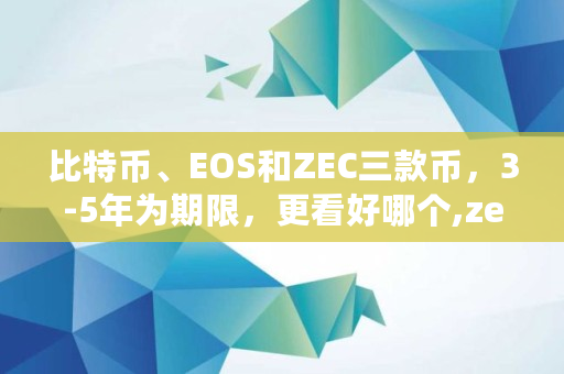 比特币、EOS和ZEC三款币,3-5年为期限,更看好哪个,zec发行总量 比特币、EOS和ZEC三款币,3-5年为期限,更看好哪个,zec发行总量