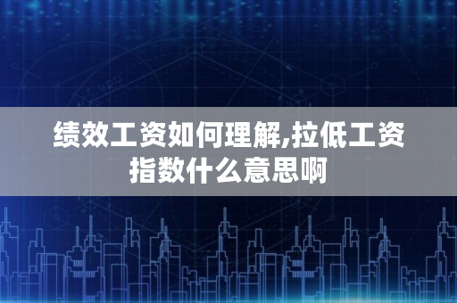 绩效工资如何理解,拉低工资指数什么意思啊