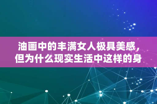 油画中的丰满女人极具**,但为什么现实生活中这样的身材却一点都不美, 油画中的丰满女人极具**,但为什么现实生活中这样的身材却一点都不美,