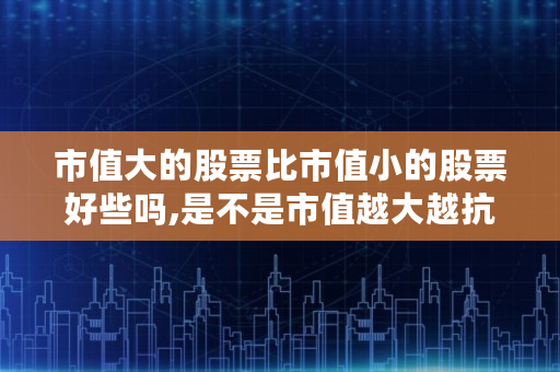 市值大的股票比市值小的股票好些吗,是不是市值越大越抗跌呢