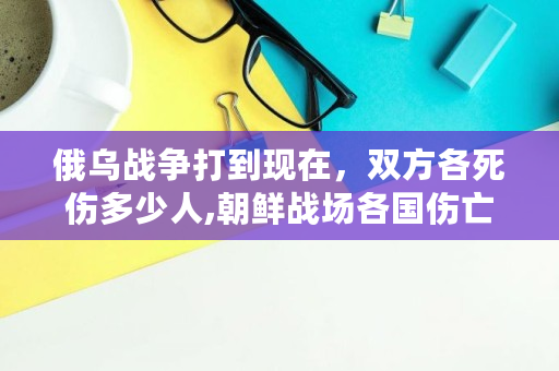 俄乌战争打到现在，双方各死伤多少人,朝鲜战场各国伤亡人数