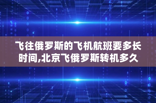 飞往俄罗斯的飞机航班要多长时间,北京飞俄罗斯转机多久能到