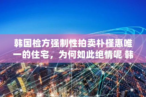 韩国检方强制性拍卖****的住宅,为何如此绝情呢 韩国拍卖网 韩国检方强制性拍卖****的住宅,为何如此绝情呢 韩国拍卖网
