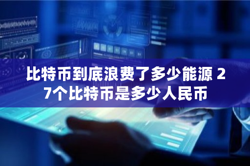 比特币到底浪费了多少能源 27个比特币是多少人民币 比特币到底浪费了多少能源 27个比特币是多少人民币