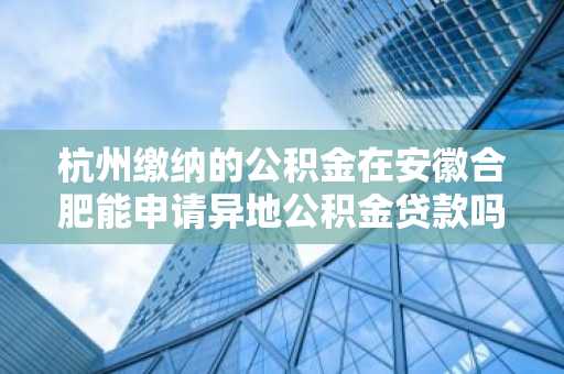 杭州缴纳的公积金在安徽合肥能申请异地公积金贷款吗？