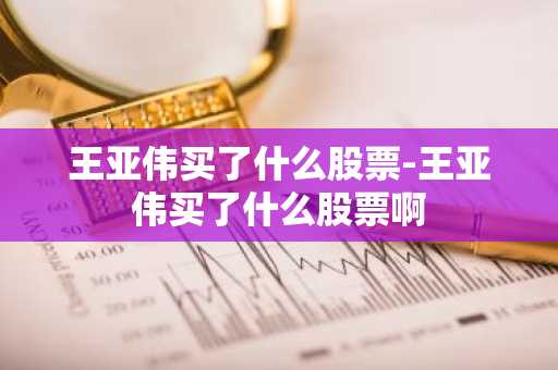 王亚伟买了什么股票-王亚伟买了什么股票啊