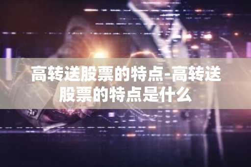 高转送股票的特点-高转送股票的特点是什么