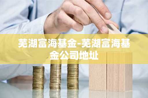 芜湖富海基金-芜湖富海基金公司地址