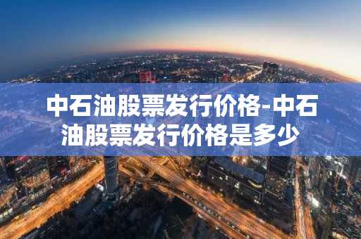 中石油股票发行价格-中石油股票发行价格是多少