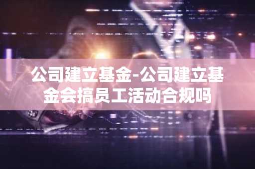 公司建立基金-公司建立基金会搞员工活动合规吗