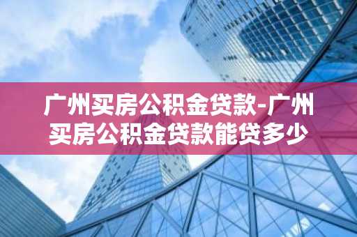 广州买房公积金贷款-广州买房公积金贷款能贷多少